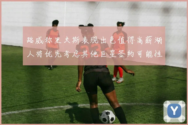 路威称里夫斯表现出色值得高薪湖人将优先考虑其他巨星签约可能性